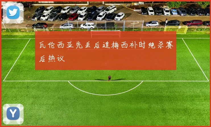 瓦伦西亚先丢后追梅西补时绝杀赛后热议