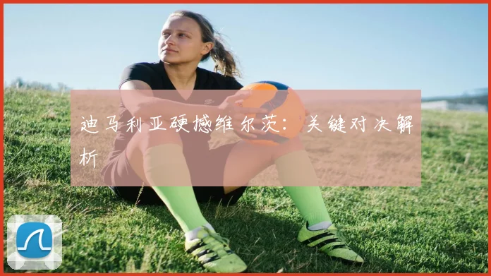 迪马利亚硬撼维尔茨：关键对决解析