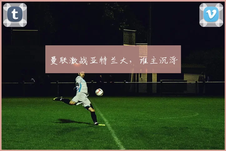 曼联激战亚特兰大，谁主沉浮