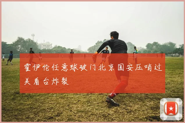 霍伊伦任意球破门北京国安压哨过关看台炸裂