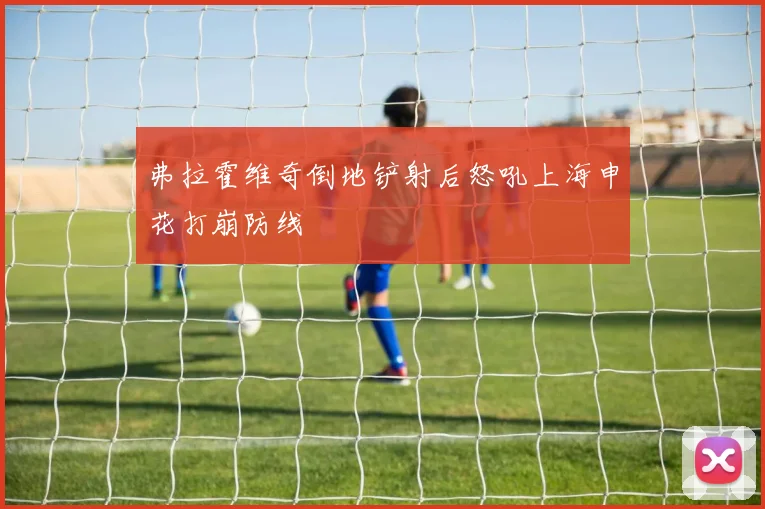 弗拉霍维奇倒地铲射后怒吼上海申花打崩防线