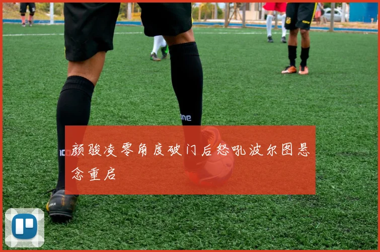 颜骏凌零角度破门后怒吼波尔图悬念重启