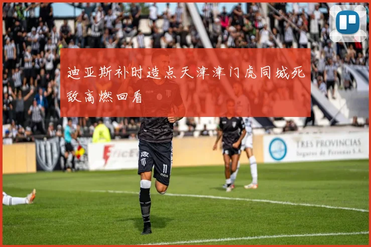 迪亚斯补时造点天津津门虎同城死敌高燃回看
