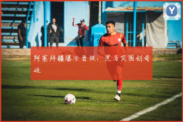 阿塞拜疆爆冷晋级，黑马突围创奇迹