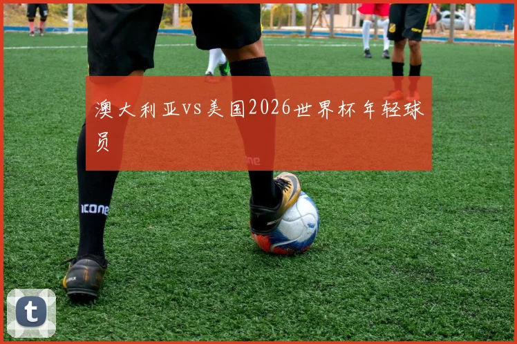 澳大利亚vs美国2026世界杯年轻球员