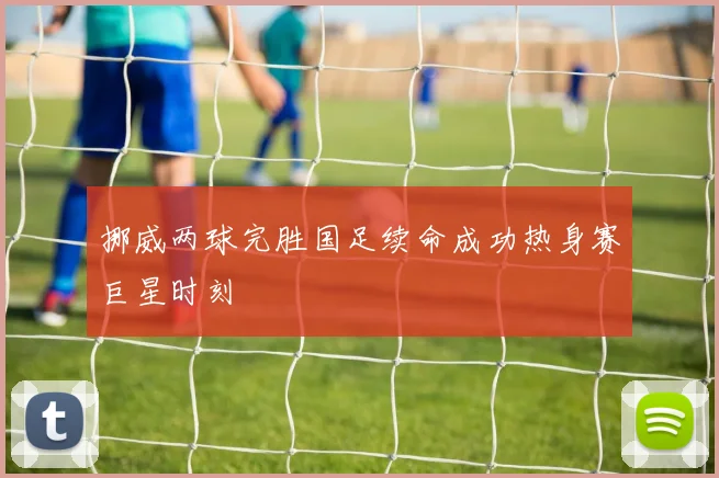 挪威两球完胜国足续命成功热身赛巨星时刻
