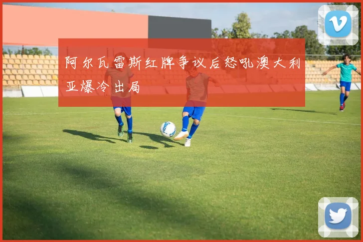 阿尔瓦雷斯红牌争议后怒吼澳大利亚爆冷出局