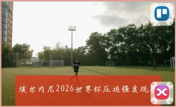埃尔内尼2026世界杯压迫强度观察