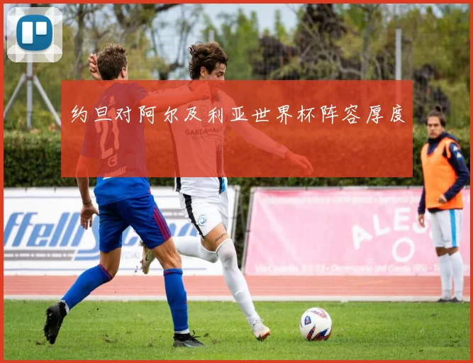 约旦对阿尔及利亚世界杯阵容厚度