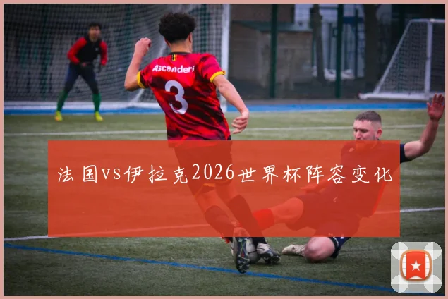 法国vs伊拉克2026世界杯阵容变化