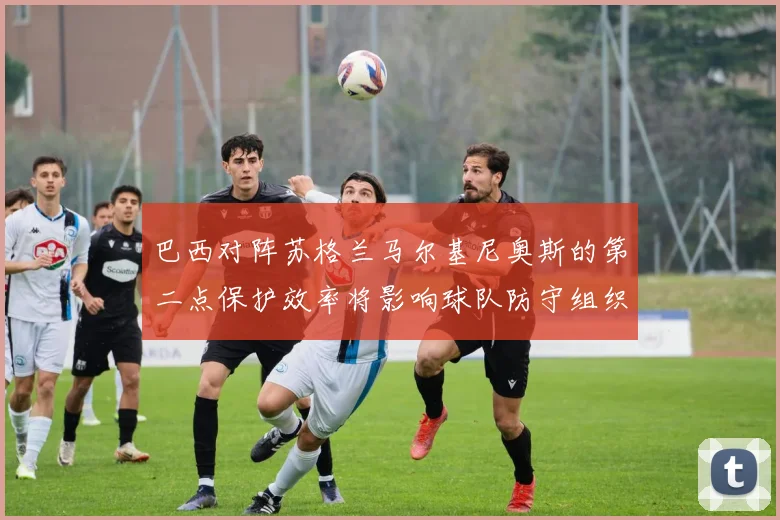 巴西对阵苏格兰马尔基尼奥斯的第二点保护效率将影响球队防守组织