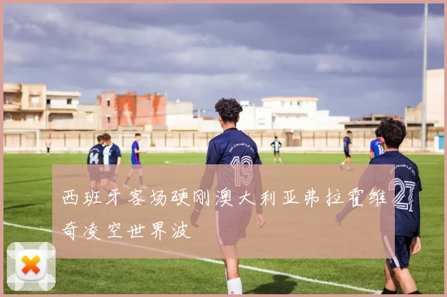 西班牙客场硬刚澳大利亚弗拉霍维奇凌空世界波