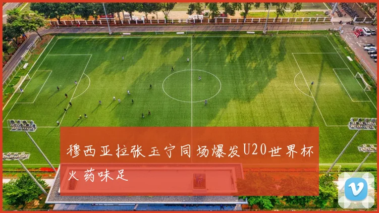 穆西亚拉张玉宁同场爆发U20世界杯火药味足