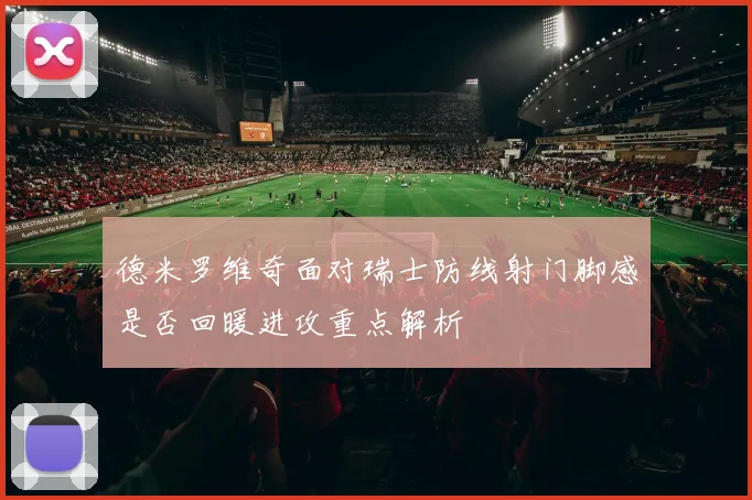 德米罗维奇面对瑞士防线射门脚感是否回暖进攻重点解析