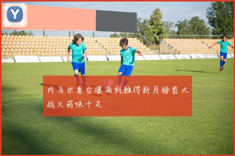内马尔看台爆满利雅得新月榜首大战火药味十足