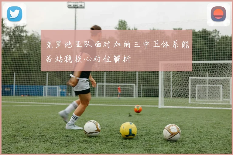 克罗地亚队面对加纳三中卫体系能否站稳核心对位解析