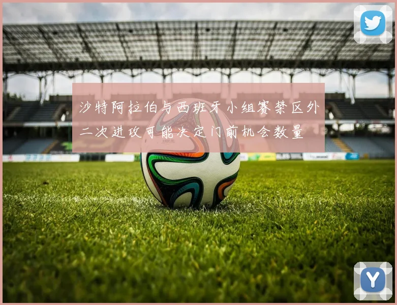沙特阿拉伯与西班牙小组赛禁区外二次进攻可能决定门前机会数量