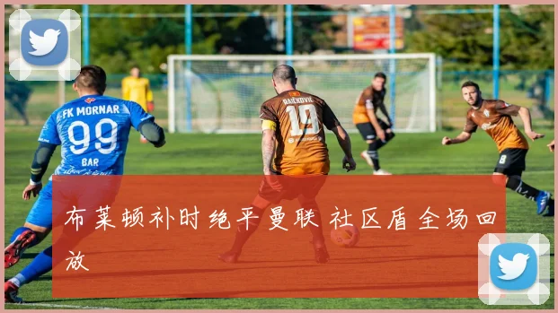 布莱顿补时绝平曼联 社区盾全场回放