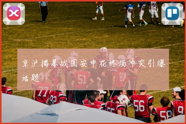 京沪揭幕战国安申花终场冲突引爆话题