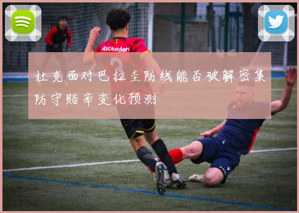 杜克面对巴拉圭防线能否破解密集防守赔率变化预测