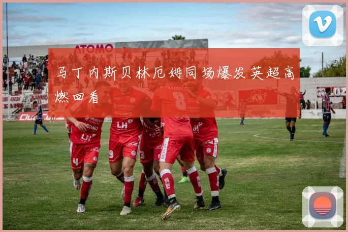 马丁内斯贝林厄姆同场爆发英超高燃回看