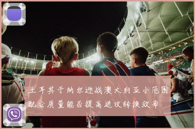 土耳其于纳尔迎战澳大利亚小范围配合质量能否提高进攻转换效率