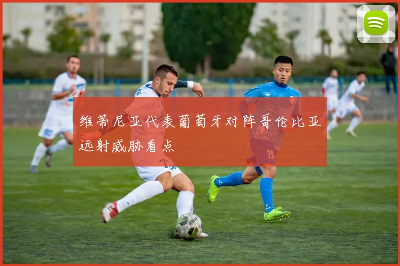 维蒂尼亚代表葡萄牙对阵哥伦比亚远射威胁看点