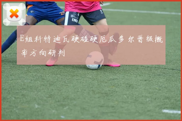 E组科特迪瓦硬碰硬厄瓜多尔晋级概率方向研判