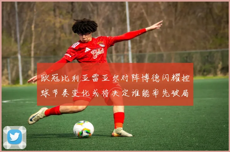 欧冠比利亚雷亚尔对阵博德闪耀控球节奏变化或将决定谁能率先破局