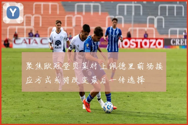 聚焦欧冠登贝莱对上佩德里前场接应方式或将改变最后一传选择