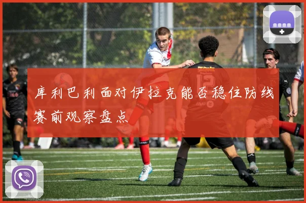库利巴利面对伊拉克能否稳住防线赛前观察盘点