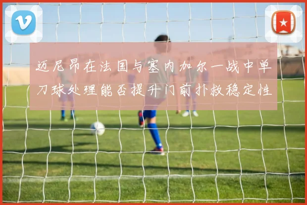 迈尼昂在法国与塞内加尔一战中单刀球处理能否提升门前扑救稳定性