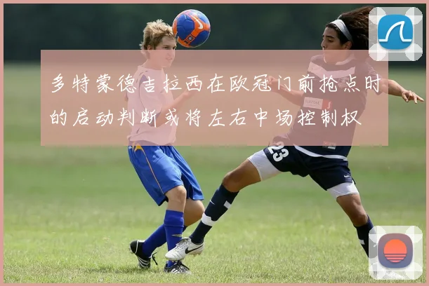 多特蒙德吉拉西在欧冠门前抢点时的启动判断或将左右中场控制权