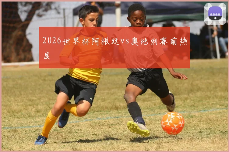 2026世界杯阿根廷vs奥地利赛前热度