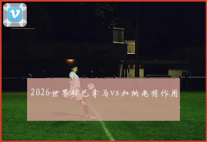 2026世界杯巴拿马vs加纳老将作用