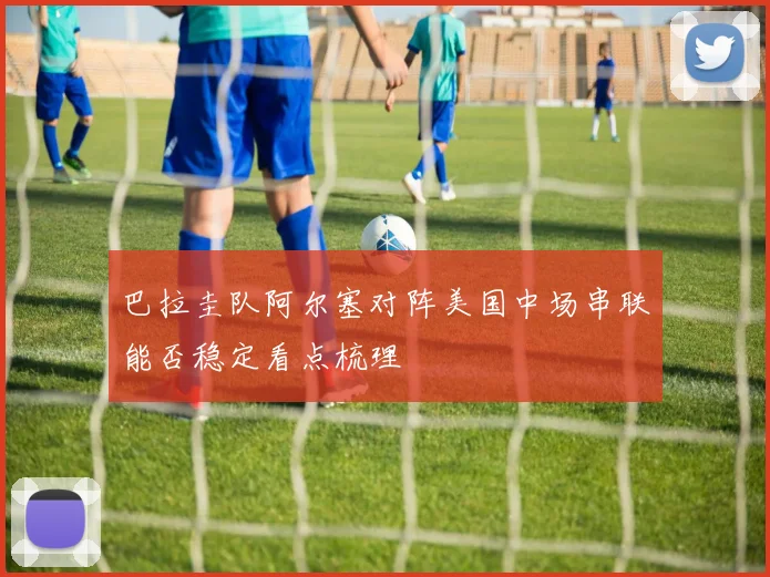 巴拉圭队阿尔塞对阵美国中场串联能否稳定看点梳理