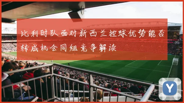 比利时队面对新西兰控球优势能否转成机会同组竞争解读