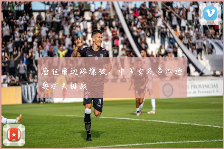 唐佳丽边路爆破，中国女足争四迎奥运关键战