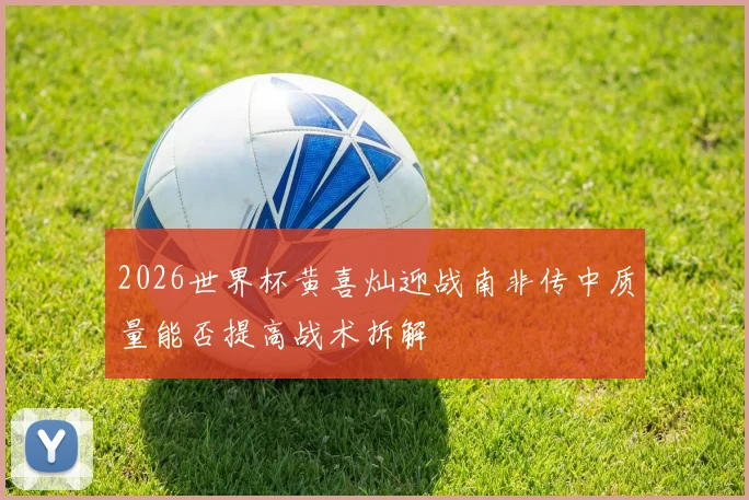 2026世界杯黄喜灿迎战南非传中质量能否提高战术拆解