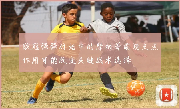 欧冠强强对话中的摩纳哥前场支点作用可能改变关键战术选择